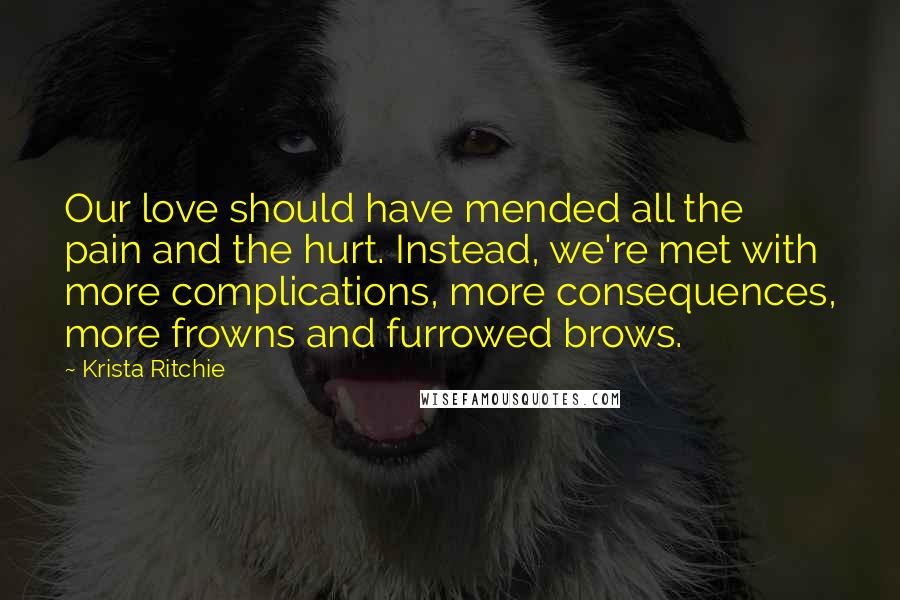 Krista Ritchie Quotes: Our love should have mended all the pain and the hurt. Instead, we're met with more complications, more consequences, more frowns and furrowed brows.