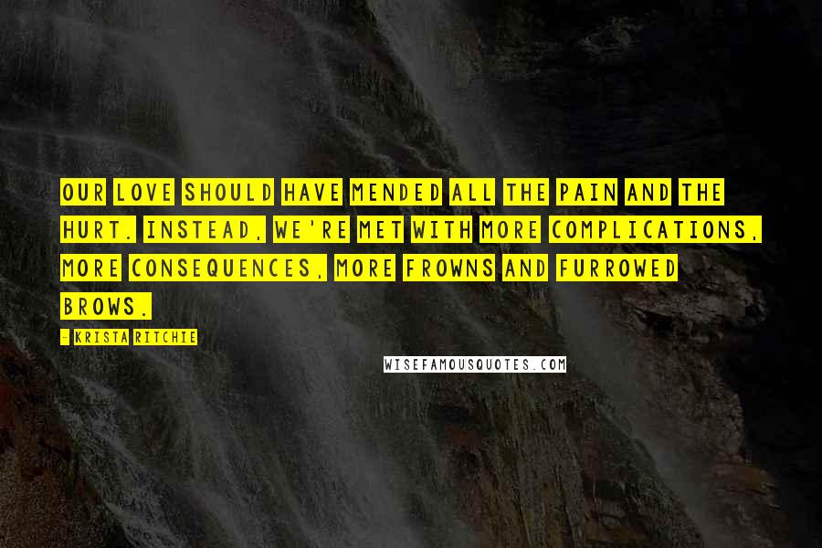 Krista Ritchie Quotes: Our love should have mended all the pain and the hurt. Instead, we're met with more complications, more consequences, more frowns and furrowed brows.