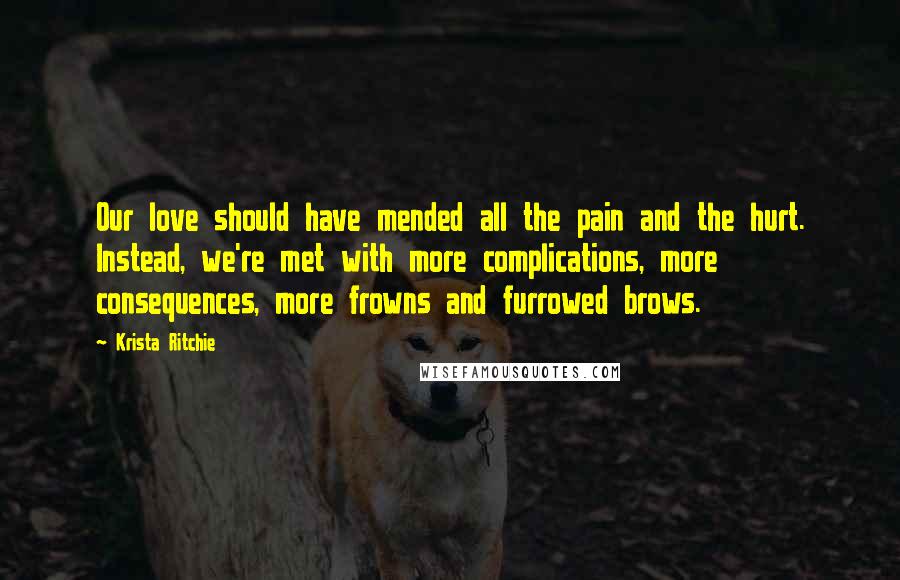 Krista Ritchie Quotes: Our love should have mended all the pain and the hurt. Instead, we're met with more complications, more consequences, more frowns and furrowed brows.