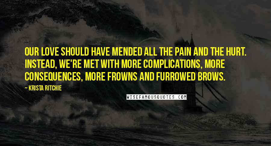 Krista Ritchie Quotes: Our love should have mended all the pain and the hurt. Instead, we're met with more complications, more consequences, more frowns and furrowed brows.