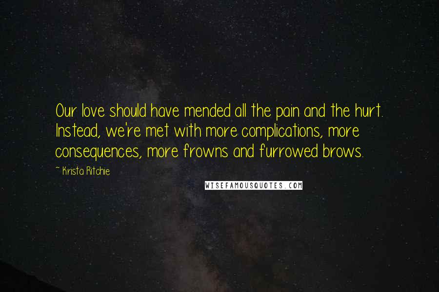 Krista Ritchie Quotes: Our love should have mended all the pain and the hurt. Instead, we're met with more complications, more consequences, more frowns and furrowed brows.
