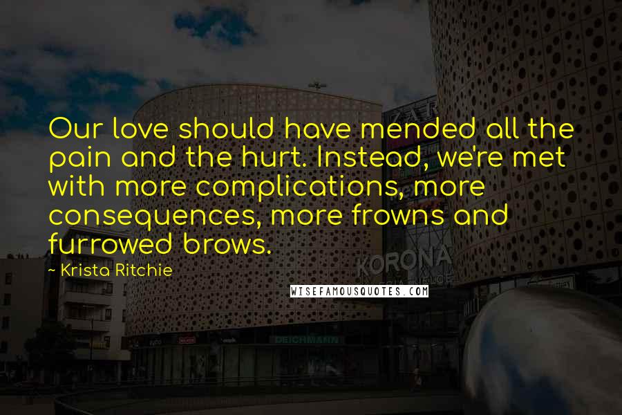 Krista Ritchie Quotes: Our love should have mended all the pain and the hurt. Instead, we're met with more complications, more consequences, more frowns and furrowed brows.