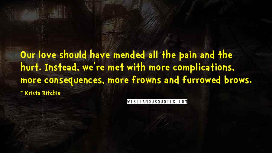 Krista Ritchie Quotes: Our love should have mended all the pain and the hurt. Instead, we're met with more complications, more consequences, more frowns and furrowed brows.