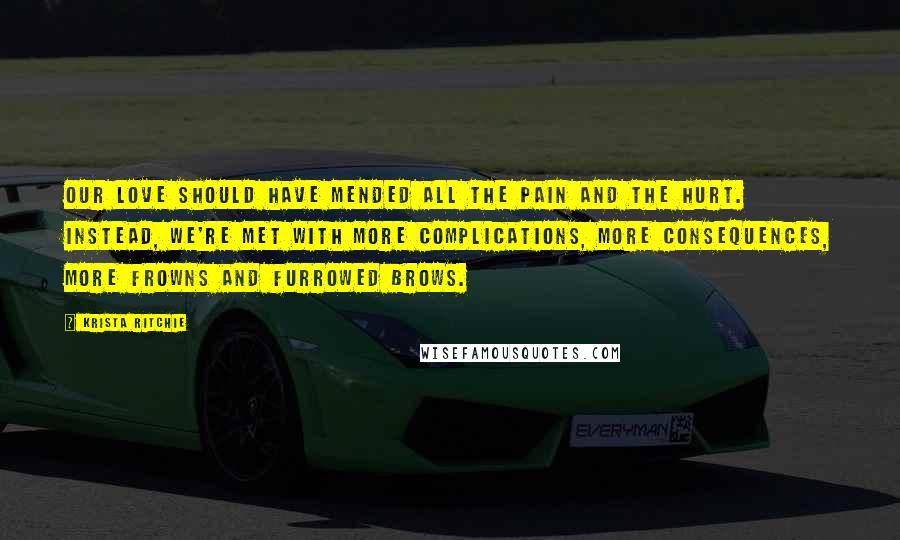 Krista Ritchie Quotes: Our love should have mended all the pain and the hurt. Instead, we're met with more complications, more consequences, more frowns and furrowed brows.