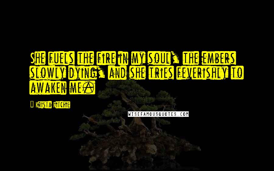 Krista Ritchie Quotes: She fuels the fire in my soul, the embers slowly dying, and she tries feverishly to awaken me.