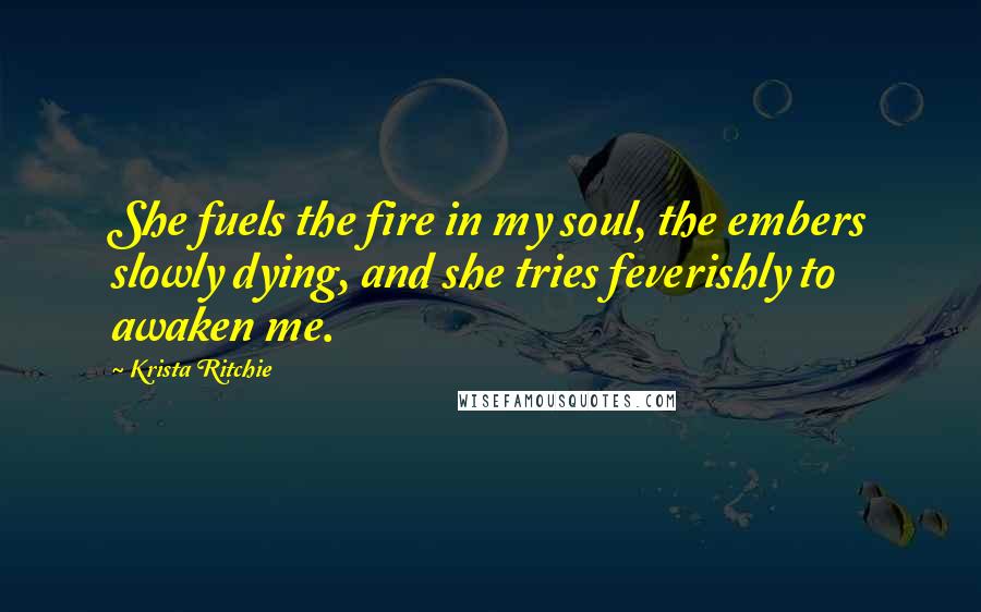 Krista Ritchie Quotes: She fuels the fire in my soul, the embers slowly dying, and she tries feverishly to awaken me.