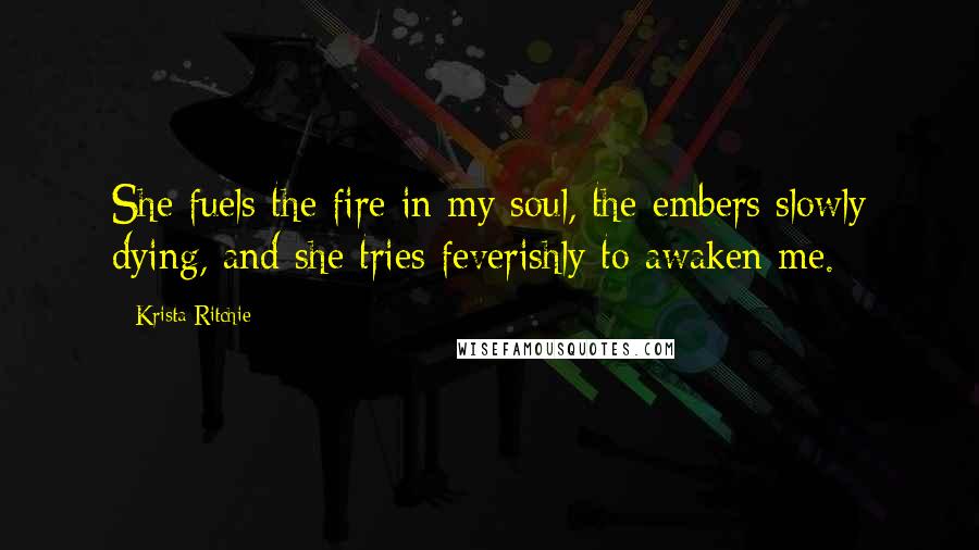 Krista Ritchie Quotes: She fuels the fire in my soul, the embers slowly dying, and she tries feverishly to awaken me.