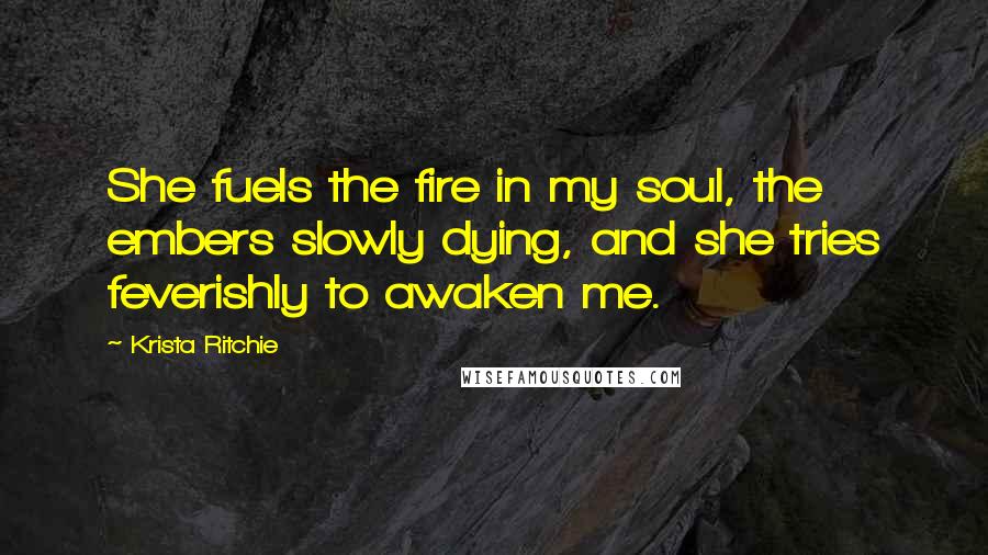 Krista Ritchie Quotes: She fuels the fire in my soul, the embers slowly dying, and she tries feverishly to awaken me.