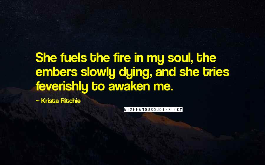 Krista Ritchie Quotes: She fuels the fire in my soul, the embers slowly dying, and she tries feverishly to awaken me.