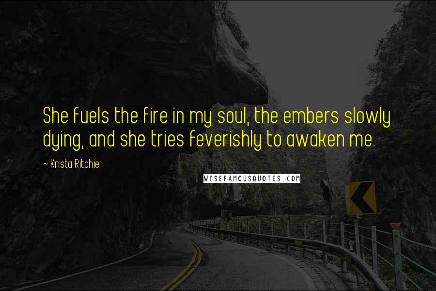 Krista Ritchie Quotes: She fuels the fire in my soul, the embers slowly dying, and she tries feverishly to awaken me.