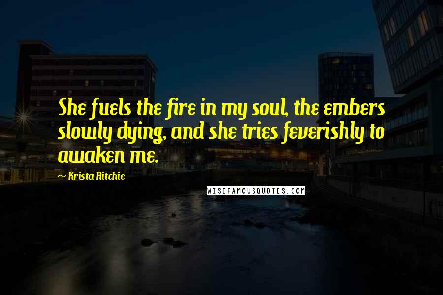 Krista Ritchie Quotes: She fuels the fire in my soul, the embers slowly dying, and she tries feverishly to awaken me.