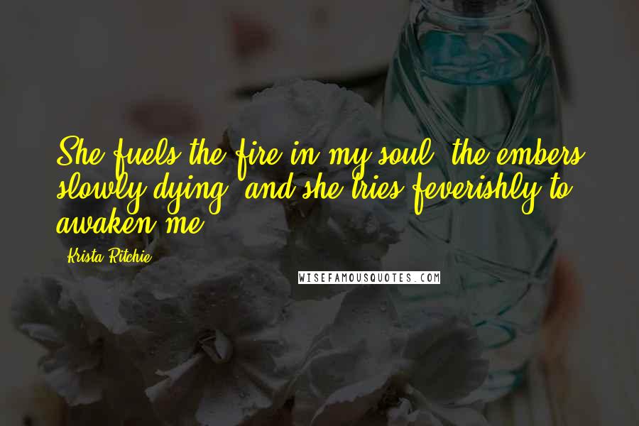 Krista Ritchie Quotes: She fuels the fire in my soul, the embers slowly dying, and she tries feverishly to awaken me.