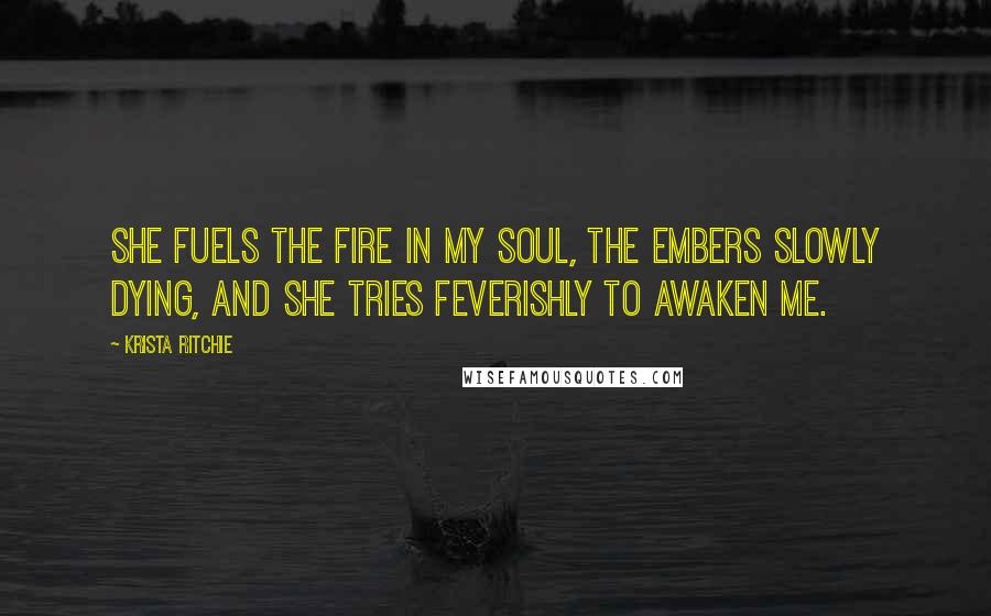 Krista Ritchie Quotes: She fuels the fire in my soul, the embers slowly dying, and she tries feverishly to awaken me.