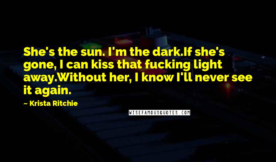 Krista Ritchie Quotes: She's the sun. I'm the dark.If she's gone, I can kiss that fucking light away.Without her, I know I'll never see it again.