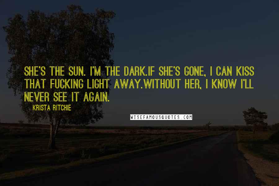 Krista Ritchie Quotes: She's the sun. I'm the dark.If she's gone, I can kiss that fucking light away.Without her, I know I'll never see it again.