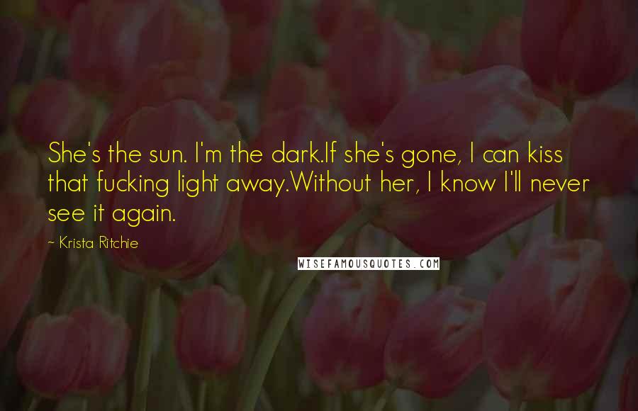 Krista Ritchie Quotes: She's the sun. I'm the dark.If she's gone, I can kiss that fucking light away.Without her, I know I'll never see it again.