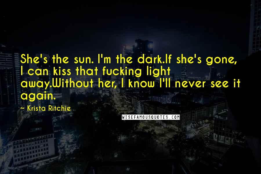 Krista Ritchie Quotes: She's the sun. I'm the dark.If she's gone, I can kiss that fucking light away.Without her, I know I'll never see it again.