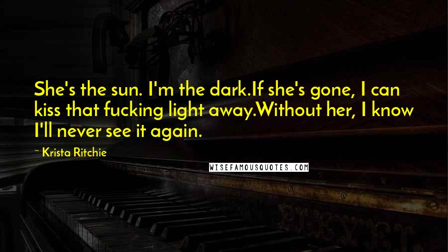 Krista Ritchie Quotes: She's the sun. I'm the dark.If she's gone, I can kiss that fucking light away.Without her, I know I'll never see it again.