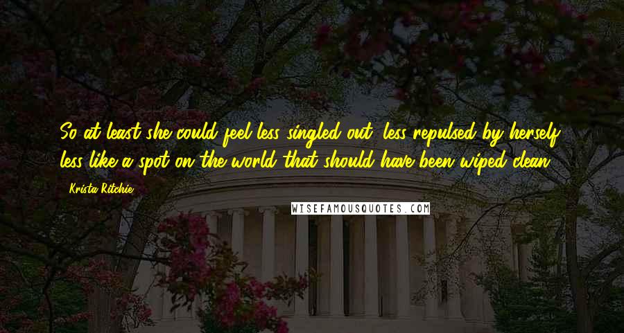 Krista Ritchie Quotes: So at least she could feel less singled out, less repulsed by herself, less like a spot on the world that should have been wiped clean.