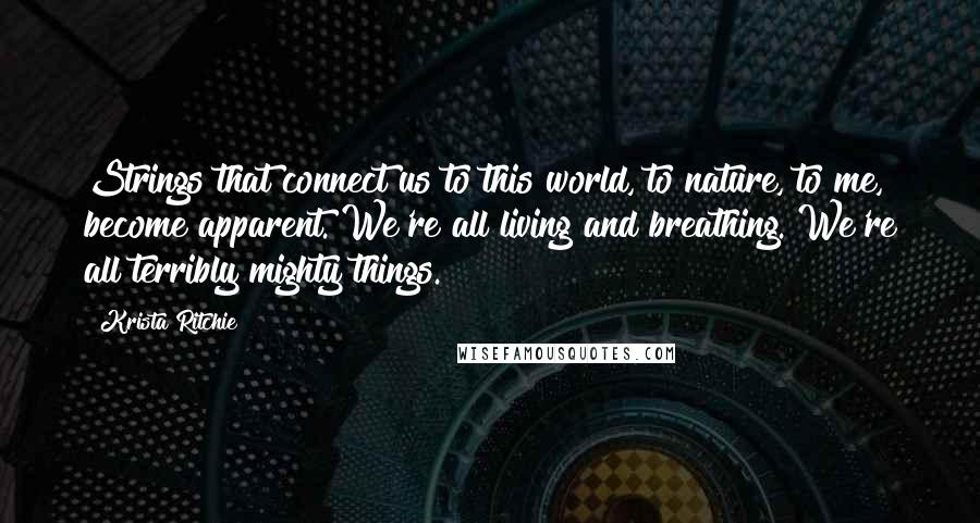 Krista Ritchie Quotes: Strings that connect us to this world, to nature, to me, become apparent. We're all living and breathing. We're all terribly mighty things.