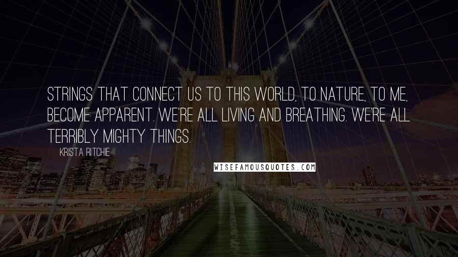 Krista Ritchie Quotes: Strings that connect us to this world, to nature, to me, become apparent. We're all living and breathing. We're all terribly mighty things.