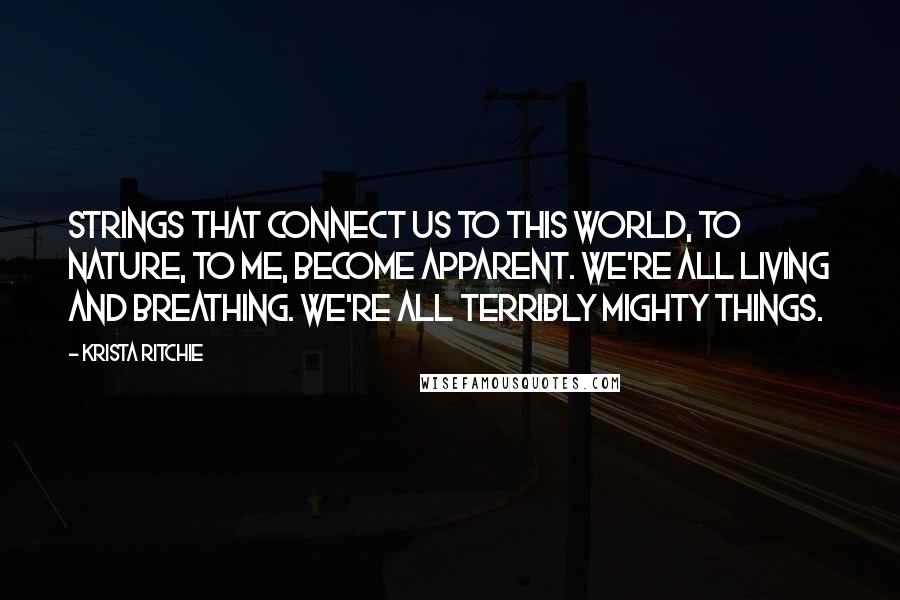 Krista Ritchie Quotes: Strings that connect us to this world, to nature, to me, become apparent. We're all living and breathing. We're all terribly mighty things.