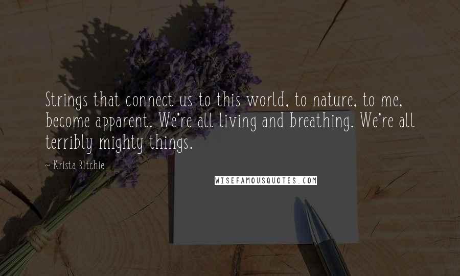 Krista Ritchie Quotes: Strings that connect us to this world, to nature, to me, become apparent. We're all living and breathing. We're all terribly mighty things.
