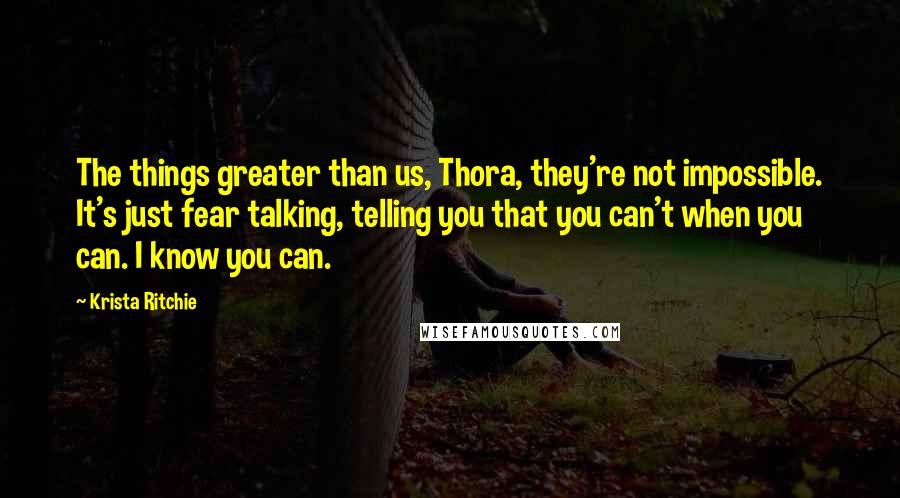 Krista Ritchie Quotes: The things greater than us, Thora, they're not impossible. It's just fear talking, telling you that you can't when you can. I know you can.