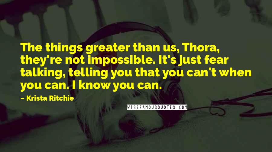 Krista Ritchie Quotes: The things greater than us, Thora, they're not impossible. It's just fear talking, telling you that you can't when you can. I know you can.