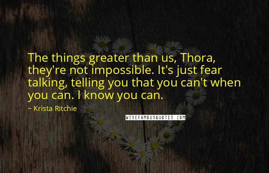 Krista Ritchie Quotes: The things greater than us, Thora, they're not impossible. It's just fear talking, telling you that you can't when you can. I know you can.