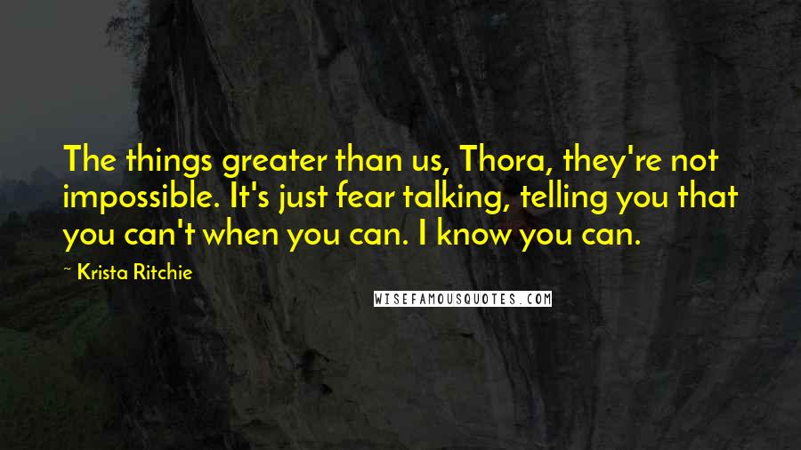 Krista Ritchie Quotes: The things greater than us, Thora, they're not impossible. It's just fear talking, telling you that you can't when you can. I know you can.