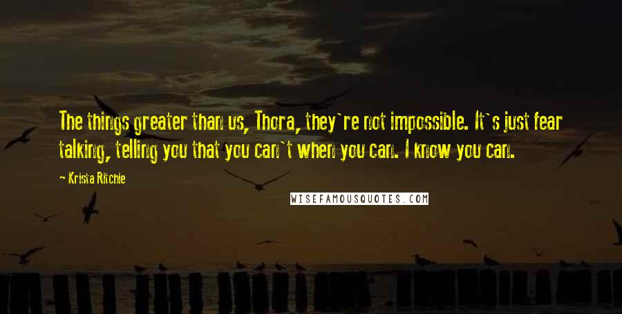 Krista Ritchie Quotes: The things greater than us, Thora, they're not impossible. It's just fear talking, telling you that you can't when you can. I know you can.