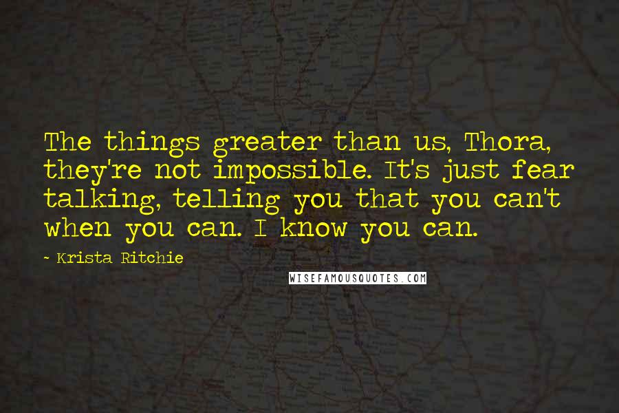 Krista Ritchie Quotes: The things greater than us, Thora, they're not impossible. It's just fear talking, telling you that you can't when you can. I know you can.