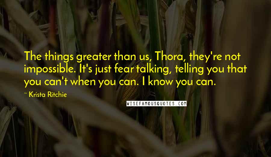 Krista Ritchie Quotes: The things greater than us, Thora, they're not impossible. It's just fear talking, telling you that you can't when you can. I know you can.