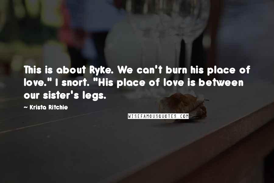 Krista Ritchie Quotes: This is about Ryke. We can't burn his place of love." I snort. "His place of love is between our sister's legs.