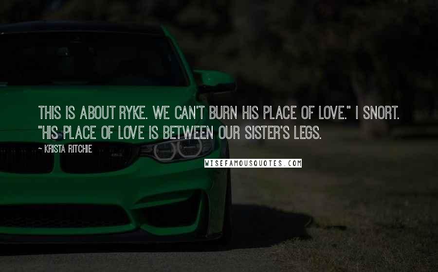 Krista Ritchie Quotes: This is about Ryke. We can't burn his place of love." I snort. "His place of love is between our sister's legs.