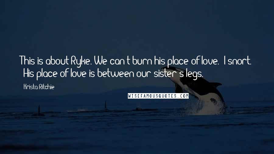 Krista Ritchie Quotes: This is about Ryke. We can't burn his place of love." I snort. "His place of love is between our sister's legs.