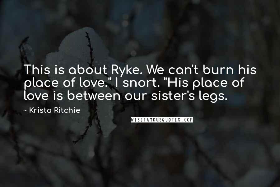 Krista Ritchie Quotes: This is about Ryke. We can't burn his place of love." I snort. "His place of love is between our sister's legs.