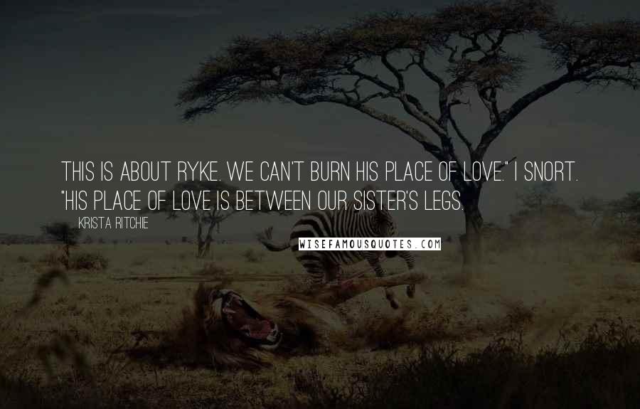 Krista Ritchie Quotes: This is about Ryke. We can't burn his place of love." I snort. "His place of love is between our sister's legs.