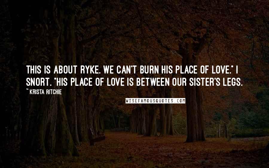 Krista Ritchie Quotes: This is about Ryke. We can't burn his place of love." I snort. "His place of love is between our sister's legs.