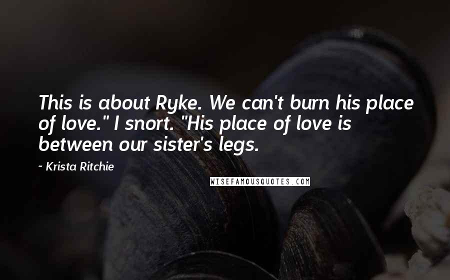 Krista Ritchie Quotes: This is about Ryke. We can't burn his place of love." I snort. "His place of love is between our sister's legs.