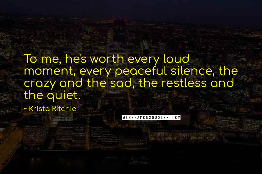 Krista Ritchie Quotes: To me, he's worth every loud moment, every peaceful silence, the crazy and the sad, the restless and the quiet.