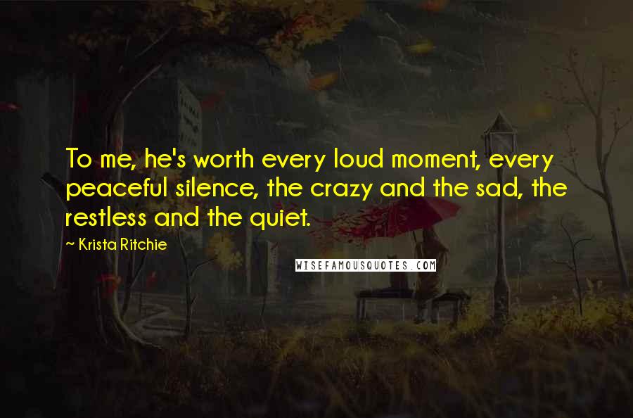 Krista Ritchie Quotes: To me, he's worth every loud moment, every peaceful silence, the crazy and the sad, the restless and the quiet.