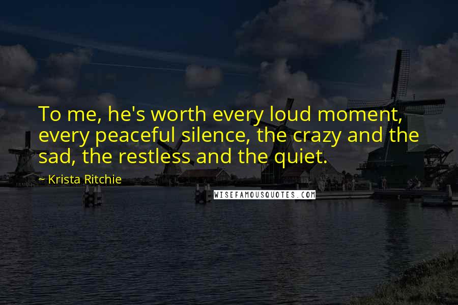 Krista Ritchie Quotes: To me, he's worth every loud moment, every peaceful silence, the crazy and the sad, the restless and the quiet.