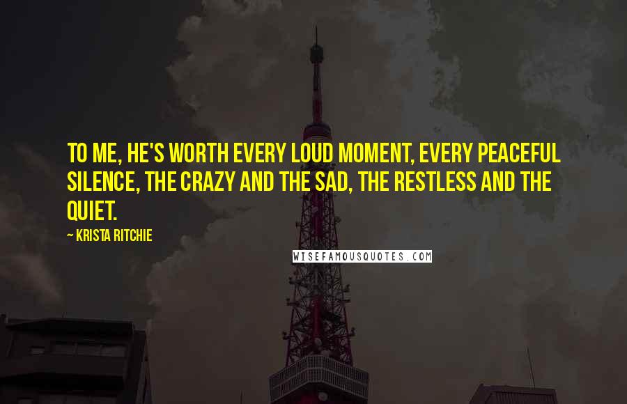 Krista Ritchie Quotes: To me, he's worth every loud moment, every peaceful silence, the crazy and the sad, the restless and the quiet.