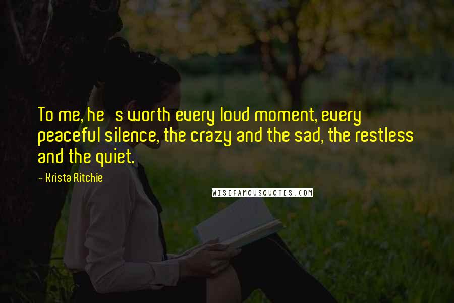 Krista Ritchie Quotes: To me, he's worth every loud moment, every peaceful silence, the crazy and the sad, the restless and the quiet.