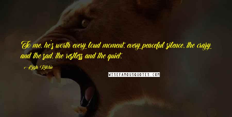 Krista Ritchie Quotes: To me, he's worth every loud moment, every peaceful silence, the crazy and the sad, the restless and the quiet.