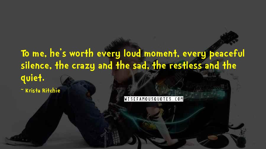 Krista Ritchie Quotes: To me, he's worth every loud moment, every peaceful silence, the crazy and the sad, the restless and the quiet.