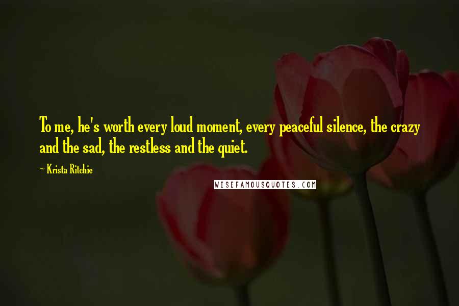 Krista Ritchie Quotes: To me, he's worth every loud moment, every peaceful silence, the crazy and the sad, the restless and the quiet.