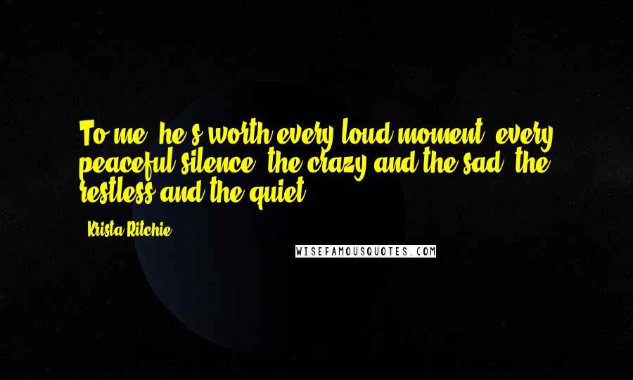 Krista Ritchie Quotes: To me, he's worth every loud moment, every peaceful silence, the crazy and the sad, the restless and the quiet.